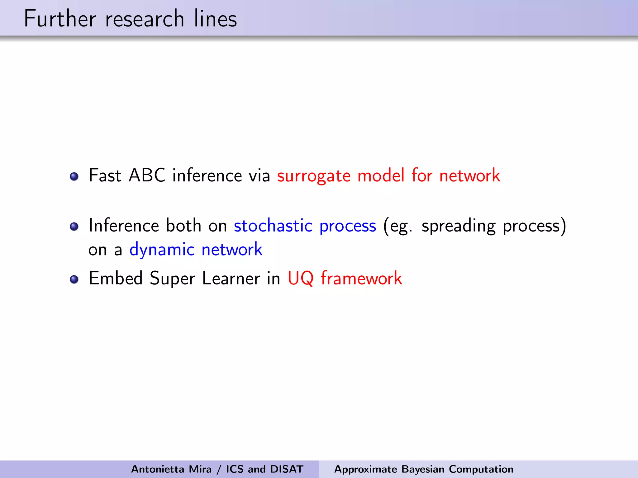 Further research lines Fast ABC inference via surrogate model for network Inference both on stochastic process (eg. spreading process) on a dynamic network Embed Super Learner in UQ framework Antonietta Mira / ICS and DISAT Approximate Bayesian Computation 