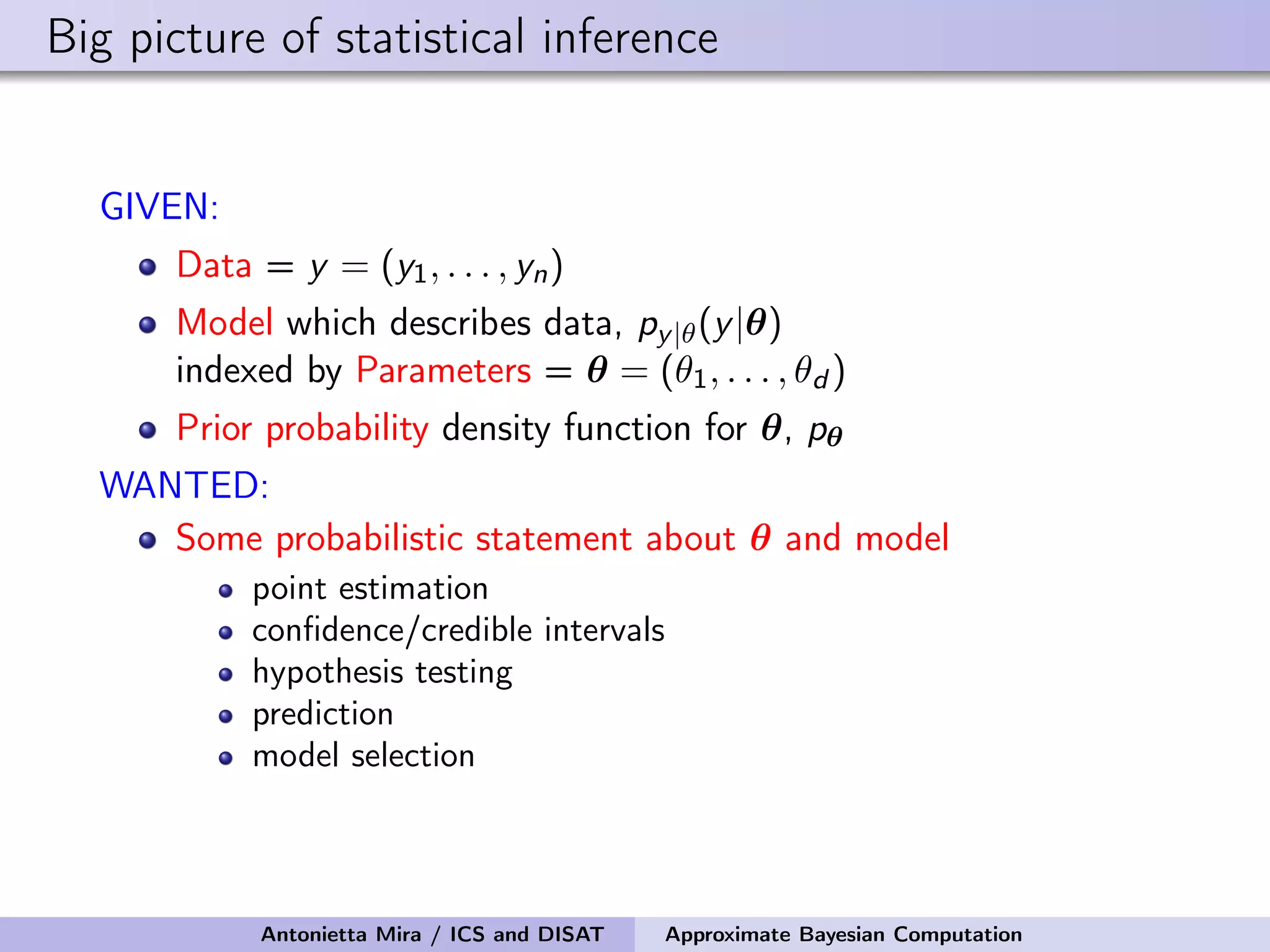 Big picture of statistical inference GIVEN: Data = y = (y1, . . . , yn) Model which describes data, py|θ(y|θ) indexed by Parameters = θ = (θ1, . . . , θd ) Prior probability density function for θ, pθ WANTED: Some probabilistic statement about θ and model point estimation conﬁdence/credible intervals hypothesis testing prediction model selection Antonietta Mira / ICS and DISAT Approximate Bayesian Computation 