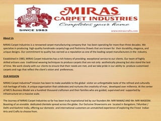 About Us
MIRAS Carpet Industries is a renowned carpet manufacturing company that has been operating for more than three decades. We
specialize in producing high-quality handmade carpets/rugs and Pashmina Shawls that are known for their durability, elegance, and
unique designs. Our commitment to quality has earned us a reputation as one of the leading carpet manufacturers in the industry.
Established in 1983, MIRAS Carpet Industries has a rich history of providing exceptional service to our clients. Our team of highly
skilled artisans uses traditional weaving techniques to produce carpets that are not only aesthetically pleasing but also stand the test
of time. We work closely with our clients to ensure that their needs are met, and we take pride in our ability to produce customized
carpets and rugs that reflect the client's vision and preferences.
OUR MISSION
MIRAS Carpet Industries® mission has been to make available to the global visitor an unforgettable taste of the refined and culturally
rich heritage of India. A unique organization that celebrates and nurtures the creativity of man, developed over millennia. At the center
of MCI’s Business Model are a hundred thousand craftsmen and their families who are guided, supervised and supported by
infrastructure on a massive scale.
The Journey of MIRAS Carpet Industries so far has been truly inspirational led by our founders Mr. MIR NAWAZ AND Mr. MIR WASEEM.
Boasting of an enviable dedicated clientele spread across the globe. Our Exclusive Showrooms are located in Bangalore / Mumbai /
Delhi and Kashmir India, offering our domestic and international customers an unmatched experience of exploring the Finest Indian
Arts and Crafts to choose from.
www.mirascrafts.com
 