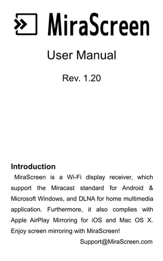 User Manual
Rev. 1.20
Introduction
MiraScreen is a Wi-Fi display receiver, which
support the Miracast standard for Android &
Microsoft Windows, and DLNA for home multimedia
application. Furthermore, it also complies with
Apple AirPlay Mirroring for iOS and Mac OS X.
Enjoy screen mirroring with MiraScreen!
Support@MiraScreen.com
 