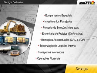 Serviços Dedicados •   Equipamentos Especiais •   Investimentos Planejados •   Provedor de Soluções Integradas •   Engenharia de Projetos  (Taylor Made) •   Remoções Aeroportuárias (GRU e VCP) •   Tercerização de Logística Interna •   Transportes Intermodais •   Operações Florestais 