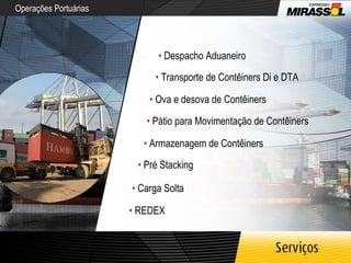 Operações Portuárias •   Despacho Aduaneiro •   Transporte de Contêiners Di e DTA •   Ova e desova de Contêiners •   Pátio para Movimentação de Contêiners •   Armazenagem de Contêiners •   Pré Stacking •   Carga Solta •   REDEX 