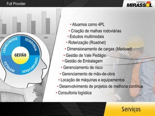 Full Provider •   Atuamos como 4PL •   Criação de malhas rodoviárias •   Estudos multimodais •   Roterização (Roadnet) •   Dimensionamento de cargas (Maxload) •   Gestão de Vale Pedágio •   Gestão de Embalagem •   Gerenciamento de risco •   Consultoria logística •   Desenvolvimento de projetos de melhoria contínua •   Locação de máquinas e equipamentos •   Gerenciamento de mão-de-obra 