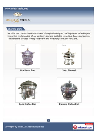 Chaffing Dish:

We offer our clients a wide assortment of elegantly designed chaffing dishes, reflecting the
innovative craftsmanship of our designers and are available in various shapes and designs.
These utensils are used to keep food warm and moist for parties and functions.




             Mira Round Bowl                                 Steel Diamond




             Basic Chafing Dish                          Diamond Chafing Dish
 