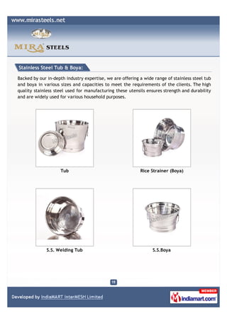 Stainless Steel Tub & Boya:

Backed by our in-depth industry expertise, we are offering a wide range of stainless steel tub
and boya in various sizes and capacities to meet the requirements of the clients. The high
quality stainless steel used for manufacturing these utensils ensures strength and durability
and are widely used for various household purposes.




                    Tub                                    Rice Strainer (Boya)




              S.S. Welding Tub                                   S.S.Boya
 