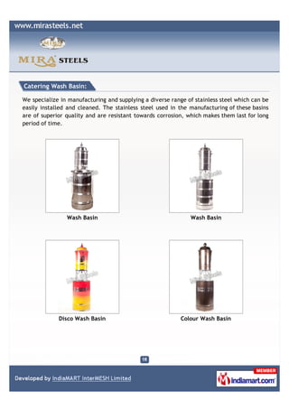 Catering Wash Basin:

We specialize in manufacturing and supplying a diverse range of stainless steel which can be
easily installed and cleaned. The stainless steel used in the manufacturing of these basins
are of superior quality and are resistant towards corrosion, which makes them last for long
period of time.




                Wash Basin                                    Wash Basin




             Disco Wash Basin                              Colour Wash Basin
 