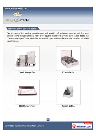 Stainless Steel Square Items:

We are one of the leading manufacturer and suppliers of a diverse range of stainless steel
square items including Masala Peti, tray, square dabba with trolley, steel farsan dabba etc.
These masala peti’s are available in several types and can be manufactured as per client
requirement.




             Steel Storage Box                               S.S Masala Peti




             Steel Square Tray                               Farsan Dabba
 