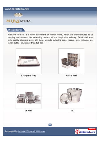 Mithai Items:

Available with us is a wide assortment of mithai items, which are manufactured by us
keeping into account the increasing demand of the hospitality industry. Fabricated from
high quality stainless steel, all these utensils including pans, masala peti, milk can, s.s.
farsan dubba, s.s. square tray, tub etc.




              S.S.Square Tray                                 Masala Peti




                  GN Pans                                         Tub
 