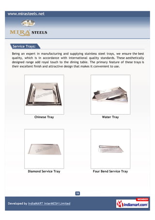 Service Trays:

Being an expert in manufacturing and supplying stainless steel trays, we ensure the best
quality, which is in accordance with international quality standards. These aesthetically
designed range add royal touch to the dining table. The primary feature of these trays is
their excellent finish and attractive design that makes it convenient to use.




               Chinese Tray                                 Water Tray




          Diamond Service Tray                        Four Bend Service Tray
 