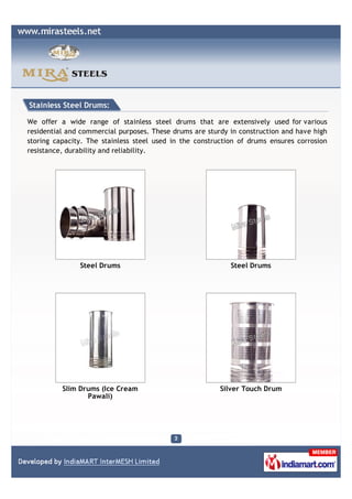 Stainless Steel Drums:

We offer a wide range of stainless steel drums that are extensively used for various
residential and commercial purposes. These drums are sturdy in construction and have high
storing capacity. The stainless steel used in the construction of drums ensures corrosion
resistance, durability and reliability.




               Steel Drums                                  Steel Drums




          Slim Drums (Ice Cream                          Silver Touch Drum
                 Pawali)
 