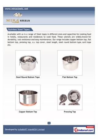 Stainless Steel Topes:

Available with us is a range of Steel topes in different sizes and capacities for cooking food
in hotels, restaurants and residences to cook food. These utensils are widely known for
durability, rust resistance and easy maintenance. Our range includes copper bottom top, flat
bottom top, pressing top, s.s. top cover, steel langdi, steel round bottom type, surti tope
etc.




         Steel Round Bottom Tope                             Flat Bottom Top




            Copper Bottom Top                                  Pressing Top
 