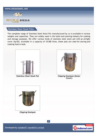 Stainless Steel Stock Pots:

The complete range of Stainless Steel Stock Pot manufactured by us is available in various
weights and capacities. They are widely used in the hotel and catering industry for cooking
and storage purposes. We offer various kinds of stainless steel stock pot with an airtight
cover (Sp-02). Available in a capacity of 10-200 litres, these pots are used for storing and
cooking food in bulk.




         Stainless Steel Stock Pot                      Clipping Stockpot (Outer
                                                                 Cover)




             Clipping Stockpot
 