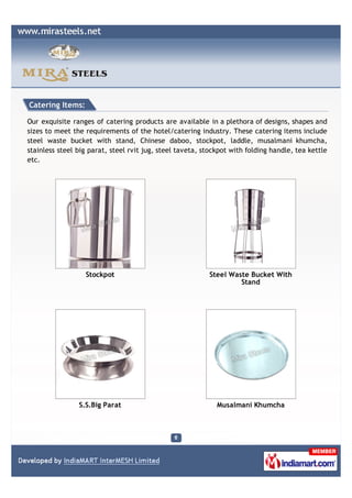 Catering Items:

Our exquisite ranges of catering products are available in a plethora of designs, shapes and
sizes to meet the requirements of the hotel/catering industry. These catering items include
steel waste bucket with stand, Chinese daboo, stockpot, laddle, musalmani khumcha,
stainless steel big parat, steel rvit jug, steel taveta, stockpot with folding handle, tea kettle
etc.




                  Stockpot                                Steel Waste Bucket With
                                                                   Stand




                S.S.Big Parat                                Musalmani Khumcha
 