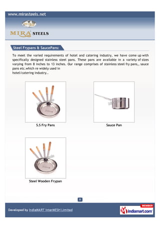 Steel Frypans & SaucePans:

To meet the varied requirements of hotel and catering industry, we have come up with
specifically designed stainless steel pans. These pans are available in a variety of sizes
varying from 8 inches to 13 inches. Our range comprises of stainless steel fry pans,, sauce
pans etc.which re widely used in
hotel/catering industry..




               S.S Fry Pans                                   Sauce Pan




           Steel Wooden Frypan
 