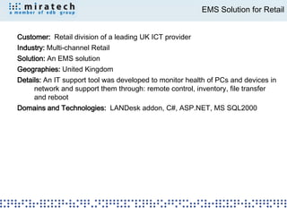 EMS Solution for Retail


Customer: Retail division of a leading UK ICT provider
Industry: Multi-channel Retail
Solution: An EMS solution
Geographies: United Kingdom
Details: An IT support tool was developed to monitor health of PCs and devices in
     network and support them through: remote control, inventory, file transfer
     and reboot
Domains and Technologies: LANDesk addon, C#, ASP.NET, MS SQL2000
 