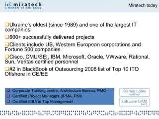 Miratech today



Ukraine’s oldest (since 1989) and one of the largest IT
companies
600+ successfully delivered projects
Clients include US, Western European corporations and
Fortune 500 companies
Cisco, CMU/SEI, IBM, Microsoft, Oracle, VWware, Rational,
Sun, Veritas certified personnel
#2 in BlackBook of Outsourcing 2008 list of Top 10 ITO
Offshore in CE/EE


 Corporate Training centre, Architecture Bureau, PMO
 Certified Project Managers (IPMA, PMI)
 Certified MBA in Top Management
 
