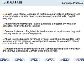 Language Practices



English is an internal language of written communications at Miratech. All
project materials, emails, quality system are only maintained in English
language

At a minimum intermediate level of English is a must for any Miratech
consultant and verified prior to hiring

Communication and English skills level are part of requirements to grow in
seniority levels for each of employees

Above intermediate and advanced levels of English are required for team
members who are assigned to management roles or to roles which require
communications with the client

Miratech employs full time English and German teaching staff to maintain
and improve English and German skills of employees


                                                                         18
 