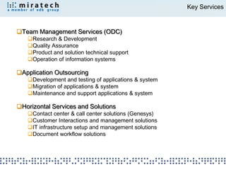 Key Services


Team Management Services (ODC)
   Research & Development
   Quality Assurance
   Product and solution technical support
   Operation of information systems

Application Outsourcing
   Development and testing of applications & system
   Migration of applications & system
   Maintenance and support applications & system

Horizontal Services and Solutions
   Contact center & call center solutions (Genesys)
   Customer Interactions and management solutions
   IT infrastructure setup and management solutions
   Document workflow solutions
 