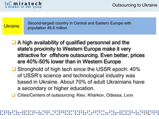 Outsourcing to Ukraine



          Second-largest country in Central and Eastern Europe with
Ukraine   population 46.6 million


    A high availability of qualified personnel and the
     state's proximity to Western Europe make it very
     attractive for offshore outsourcing. Even better, prices
     are 40%-50% lower than in Western Europe
    Stronghold of high tech since the USSR epoch: 40%
     of USSR’s science and technological industry was
     based in Ukraine. About 70% of adult Ukrainians have
     a secondary or higher education.
    Cities/Centers of outsourcing: Kiev, Kharkov, Odessa, Lvov



                                                                       20
 