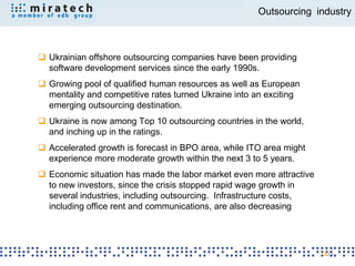 Outsourcing industry



 Ukrainian offshore outsourcing companies have been providing
  software development services since the early 1990s.
 Growing pool of qualified human resources as well as European
  mentality and competitive rates turned Ukraine into an exciting
  emerging outsourcing destination.
 Ukraine is now among Top 10 outsourcing countries in the world,
  and inching up in the ratings.
 Accelerated growth is forecast in BPO area, while ITO area might
  experience more moderate growth within the next 3 to 5 years.
 Economic situation has made the labor market even more attractive
  to new investors, since the crisis stopped rapid wage growth in
  several industries, including outsourcing. Infrastructure costs,
  including office rent and communications, are also decreasing




                                                                      21
 