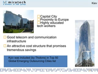 Kiev



                         Capital City
                         Proximity to Europe
                         Highly educated
                       tech workers


Good telecom and communication
infrastructure
An attractive cost structure that promises
tremendous savings

 Kyiv was included (by Tholons) in Top 50
 Global Emerging Outsourcing Cities list


                                               23
 