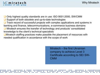 Why Miratech




 Only highest quality standards are in use: ISO 9001:2000, SW/CMM
 Support of both obsolete and up-to-date technologies
 Track record of successful projects with complex applications and systems in
banking and finance, telecommunications, e-commerce business domains
 Miratech ensures the transfer of technology and products’ consolidated
knowledge to the client’s technical specialists
Miratech staffing practices make possible the placement of resources with
needed qualification in accordance with the scope of work



                                         Miratech – the first Ukrainian
                                         company to achieve Level 3
                                         Certificate according to SEI SW-
                                         CMM
 