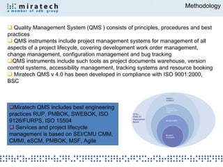Methodology


 Quality Management System (QMS ) consists of principles, procedures and best
practices
 QMS instruments include project management systems for management of all
aspects of a project lifecycle, covering development work order management,
change management, configuration management and bug tracking
QMS instruments include such tools as project documents warehouse, version
control systems, accessibility management, tracking systems and resource booking
 Miratech QMS v 4.0 has been developed in compliance with ISO 9001:2000,
BSC



Miratech QMS includes best engineering
practices RUP, PMBOK, SWEBOK, ISO               ITIL;
                                                EDB IT

9126/FURPS, ISO 15504                           Operation
                                                Book


 Services and project lifecycle
management is based on SEI/CMU CMM,
CMMI, eSCM, PMBOK, MSF, Agile
 