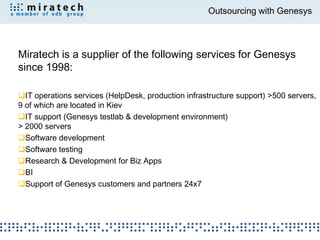 Outsourcing with Genesys



Miratech is a supplier of the following services for Genesys
since 1998:

IT operations services (HelpDesk, production infrastructure support) >500 servers,
9 of which are located in Kiev
IT support (Genesys testlab & development environment)
> 2000 servers
Software development
Software testing
Research & Development for Biz Apps
BI
Support of Genesys customers and partners 24x7
 