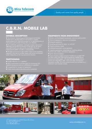 Quality work comes from quality people




C.B.R.N. MOBILE LAB
GENERAL DESCRIPTION                                                EQUIPMENTS FROM ENDOWMENT
n The Chemical, Bacteriological, Radiological and Nuclear          n Nuclear and Radiological equipments, stationary and portable
Mobile Lab is intended either for intervention in nuclear,         n Chemical equipments, stationery and portable
bacteriological and chemical accidents or for decontamination of
                                                                   n Biological equipments
intervention staff and the of those who were affected.
                                                                   n Sampling equipment for water, air and soil
n The mobile lab equipments investigate, acquire and process
effectively and quickly the situation on the spot, by all means,   n Filtered ventilation system
store and transmit raw data and the evaluation of remote           n Additional equipment: power generator
measurements (either manually or automatically).                   n Protective equipments: compressed air breathing devices,
n The data transmission is done either at ISU county dispatches,   protective suits, masks, intervention equipments
adjacent to the area or to other centers such as the environment   n Tent for decontamination
center, depending on the required tactical situation.
                                                                   n Communications system consists of mobile and portable VHF
                                                                   and Tetra radios, the GSM interface gateways satellite phone
PARTITIONING                                                       terminal and video system. All voice and data communication
                                                                   devices are integrated in data, voice and video management
n Double cabin for 3 + 1 operators
                                                                   information module. All voice communications are recorded on a
n Work compartment to provide space for monitoring and             dedicated voice recorder module.
detection equipments and two workstations for operators
n Compartment for transport of equipments
n Trailer which contains decontamination equipments




13th Nicolae Grigorescu St., 075100 Otopeni, Ilfov, Romania
Tel: +40 21 351 8556/47/27
Fax: + 40 21 351 8535                                                                                  www.miratelecom.ro
E-mail: office@miratelecom.ro
 