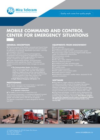 Quality work comes from quality people




MOBILE COMMAND AND CONTROL
CENTER FOR EMERGENCY SITUATIONS

GENERAL DESCRIPTION                                                  EQUIPMENTS FROM ENDOWMENT
n The main purpose of the Mobile Command and Control Center          n Power generator
is to decrease the operating and intervention time and increase      n Emergency calls dispatch system
the efficiency of monitoring, identification and notice – warnings   n An autonomus supply and time synchronization system
and emergency intervention.                                          n Communication system consisting of digital mobile dispatch
n It must make real-time monitoring and management                   system, for professional communication
of equipment and communications of applications of the               n Communications console
measurement systems of effects generated by the respective
disaster, of alarms for each specific situation.                     n Digital Recorder
n Provides interoperability between: local government,               n VHF, Tetra, GSM, CDMA Radio Systems
ambulance, police, gendarmes, firemen, civil protection.             n Audio-conferences terminal
Mobile Command and Control Center manages two parallel               n Surveillance and video recording system
systems:                                                             n Interractive SmartBoard System + LCD Monitor
         n  he Communications System, that allows a
           T                                                         n TV satellite system
           communication among two or more audio speakers            n Videoconferencing system
           using on any TETRA, UHF, and VHF, GSM systems,            n VSAT satellite communication system
           telephony, satellite phone and the internal telephone     n Portable spectrum analyzer
           system of the Command Post. All calls will be recorded    n Miscellaneous equipment: weather station, equipment for the
           with the possibility to play them anytime in the          operators convenience
           Command Post or remote, via the Internet.
         n  ingle National Emergency Call System 112
           S
                                                                     SOFTWARE
PARTITIONING                                                         n Mira Telecom creates software in the field of video
                                                                     surveillance and traffic control. In this respect, the company
n The Mobile Command and Control Center is organized in a
                                                                     has created partnerships with the producer of CCTV IP
shelter, which is divided in two compartments:
                                                                     Milestone management system, with one of the most important
        n a command compartment
                                                                     manufacturers of LPR (License Plate Recognition) systems – ARH
        n an operators compartment                                   Hungary and the servers manufacturer company GIS – ESRI.
n The shelter is put on a 4 x 4 wheel drive truck.                   n Using these technologies, as well as various development kits
The command compartment is a workspace designed to present           of leading manufacturers in security systems (Bosch, Honeywell,
situations and decision-making process. It can house 6 - 7           Rosslare, Infinova, Hikvision, Etrovision), Mira Telecom company
people, and another person with the role of operator.                has created the integrated security systems management software
The operator compartment is a space designed for the three           MT-SIMS dedicated to Command and Control Centers in the
operators                                                            security field.




13th Nicolae Grigorescu St., 075100 Otopeni, Ilfov, Romania
Tel: +40 21 351 8556/47/27
Fax: + 40 21 351 8535                                                                                    www.miratelecom.ro
E-mail: office@miratelecom.ro
 