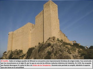El Castillo. Sobre el antiguo pueblo de Miravet se encuentra esta impresionante fortaleza de origen árabe. Fue construido
por los musulmanes en el siglo IX, por lo que es uno de los últimos reductos islámicos de Cataluña. En 1153, fue ocupada
por Ramón Berenguer IV, quien lo dio a la Orden de los Templarios. Durante este período se amplió, dándole el aspecto
que aún tiene en la actualidad.
 