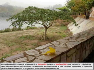 Miravet fue también testigo de la crueldad de la Guerra Civil. Durante la Batalla del Ebro, que comenzó el 25 de julio de
1938, el ejército republicano cruzó el río y se adentró en territorio rebelde. Al final, las tropas republicanas se replegaron
y el ejército franquista cruzó el río y terminó apoderándose de toda Cataluña.
 