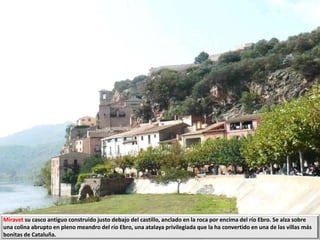 Miravet su casco antiguo construido justo debajo del castillo, anclado en la roca por encima del río Ebro. Se alza sobre
una colina abrupto en pleno meandro del río Ebro, una atalaya privilegiada que la ha convertido en una de las villas más
bonitas de Cataluña.
 