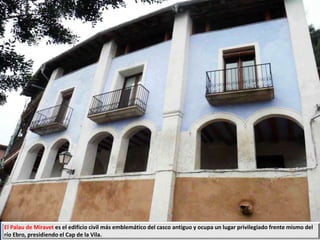 El Palau de Miravet es el edificio civil más emblemático del casco antiguo y ocupa un lugar privilegiado frente mismo del
río Ebro, presidiendo el Cap de la Vila.
 