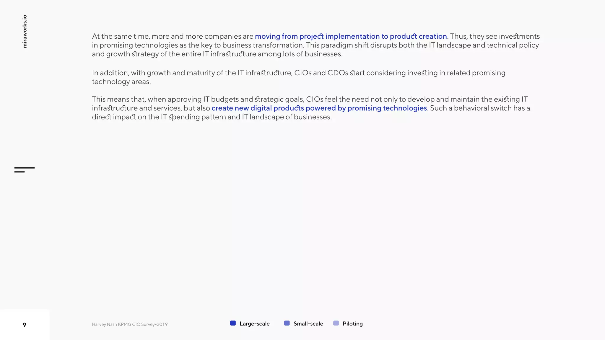 miraworks.io
9
moving from project implementation to product creation
create new digital products powered by promising technologies
At the same time, more and more companies are . Thus, they see investments
in promising technologies as the key to business transformation. This paradigm shift disrupts both the IT landscape and technical policy
and growth strategy of the entire IT infrastructure among lots of businesses.  

In addition, with growth and maturity of the IT infrastructure, CIOs and CDOs start considering investing in related promising
technology areas.   
This means that, when approving IT budgets and strategic goals, CIOs feel the need not only to develop and maintain the existing IT
infrastructure and services, but also . Such a behavioral switch has a
direct impact on the IT spending pattern and IT landscape of businesses.
Large-scale Small-scale PilotingHarvey Nash KPMG CIO Survey-2019
 