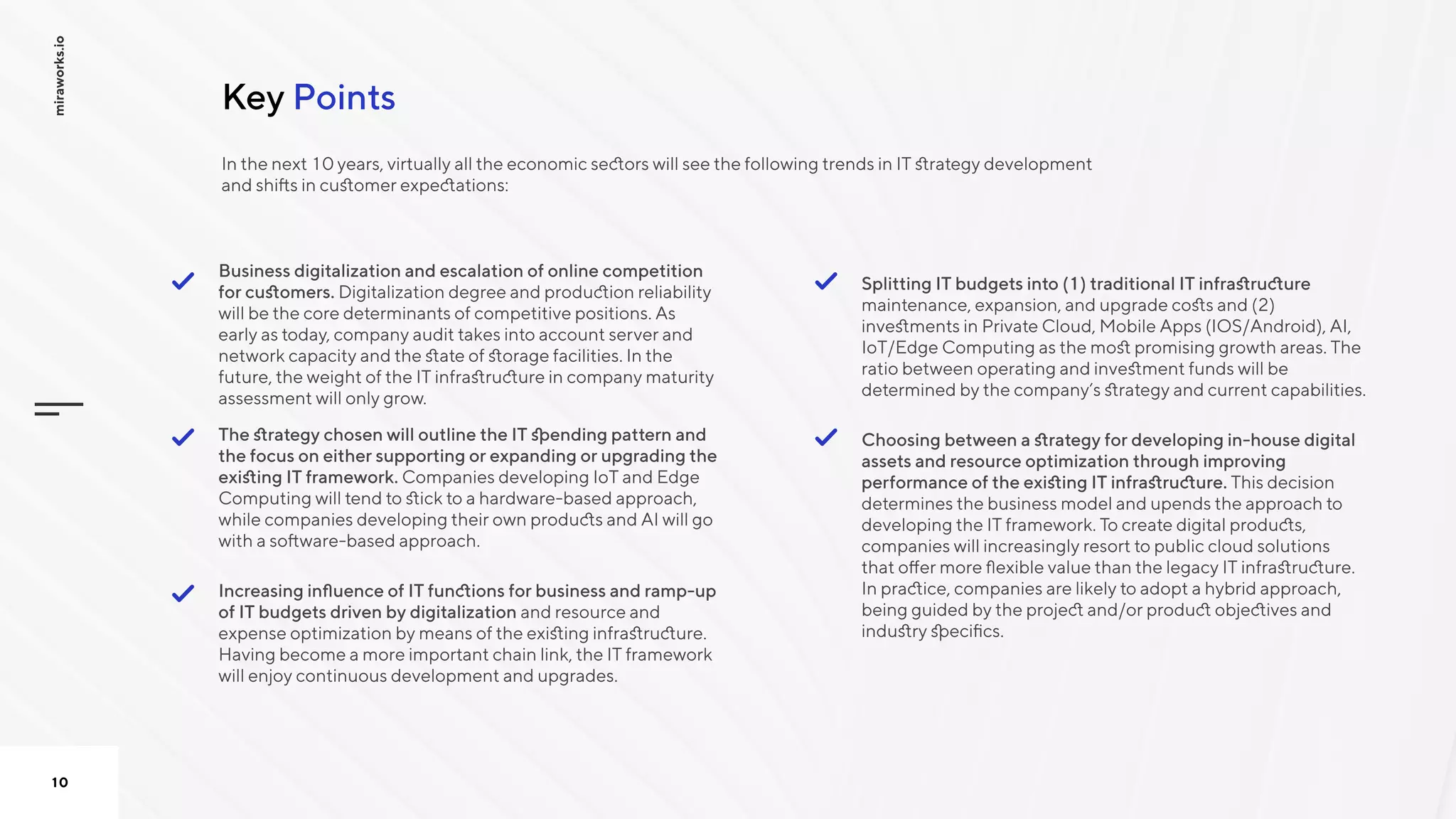 PointsKey
miraworks.io
10
Choosing between a strategy for developing in-house digital
assets and resource optimization through improving
performance of the existing IT infrastructure. This decision
determines the business model and upends the approach to
developing the IT framework. To create digital products,
companies will increasingly resort to public cloud solutions
that offer more flexible value than the legacy IT infrastructure.
In practice, companies are likely to adopt a hybrid approach,
being guided by the project and/or product objectives and
industry specifics.

Splitting IT budgets into (1) traditional IT infrastructure
maintenance, expansion, and upgrade costs and (2)
investments in Private Cloud, Mobile Apps (IOS/Android), AI,
IoT/Edge Computing as the most promising growth areas. The
ratio between operating and investment funds will be
determined by the company’s strategy and current capabilities.

Increasing influence of IT functions for business and ramp-up
of IT budgets driven by digitalization and resource and
expense optimization by means of the existing infrastructure.
Having become a more important chain link, the IT framework
will enjoy continuous development and upgrades.

The strategy chosen will outline the IT spending pattern and
the focus on either supporting or expanding or upgrading the
existing IT framework. Companies developing IoT and Edge
Computing will tend to stick to a hardware-based approach,
while companies developing their own products and AI will go
with a software-based approach.

Business digitalization and escalation of online competition
for customers. Digitalization degree and production reliability
will be the core determinants of competitive positions. As
early as today, company audit takes into account server and
network capacity and the state of storage facilities. In the
future, the weight of the IT infrastructure in company maturity
assessment will only grow.


In the next 10years, virtually all the economic sectors will see the following trends in IT strategy development
and shifts in customer expectations:
 