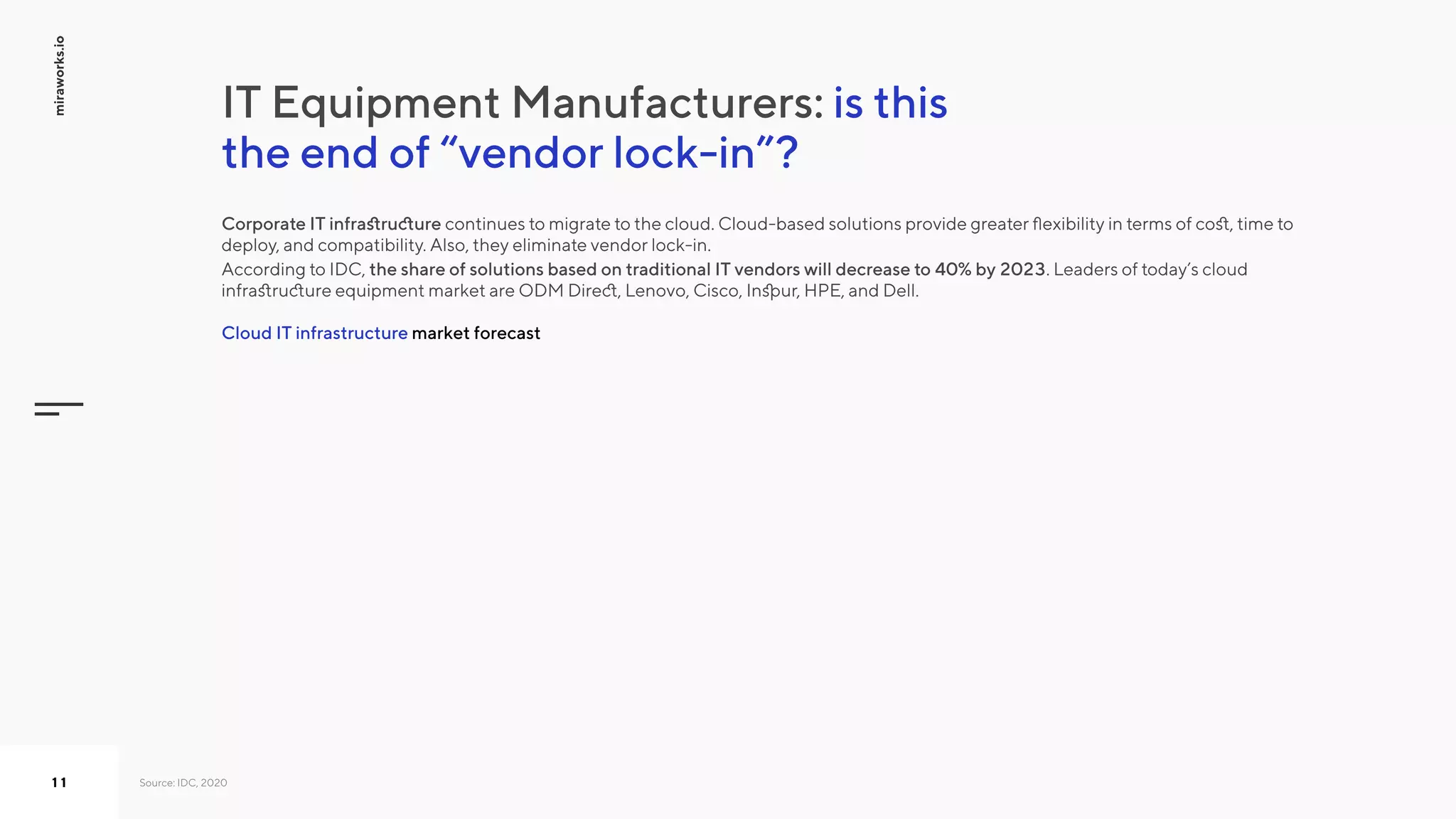 is this
the end of “vendor lock-in”?
IT Equipment Manufacturers:
Source: IDC, 2020
market forecastCloud IT infrastructure
Corporate IT infrastructure continues to migrate to the cloud. Cloud-based solutions provide greater flexibility in terms of cost, time to
deploy, and compatibility. Also, they eliminate vendor lock-in. 

According to IDC, the share of solutions based on traditional IT vendors will decrease to 40% by 2023. Leaders of today’s cloud
infrastructure equipment market are ODM Direct, Lenovo, Cisco, Inspur, HPE, and Dell.
miraworks.io
11
 