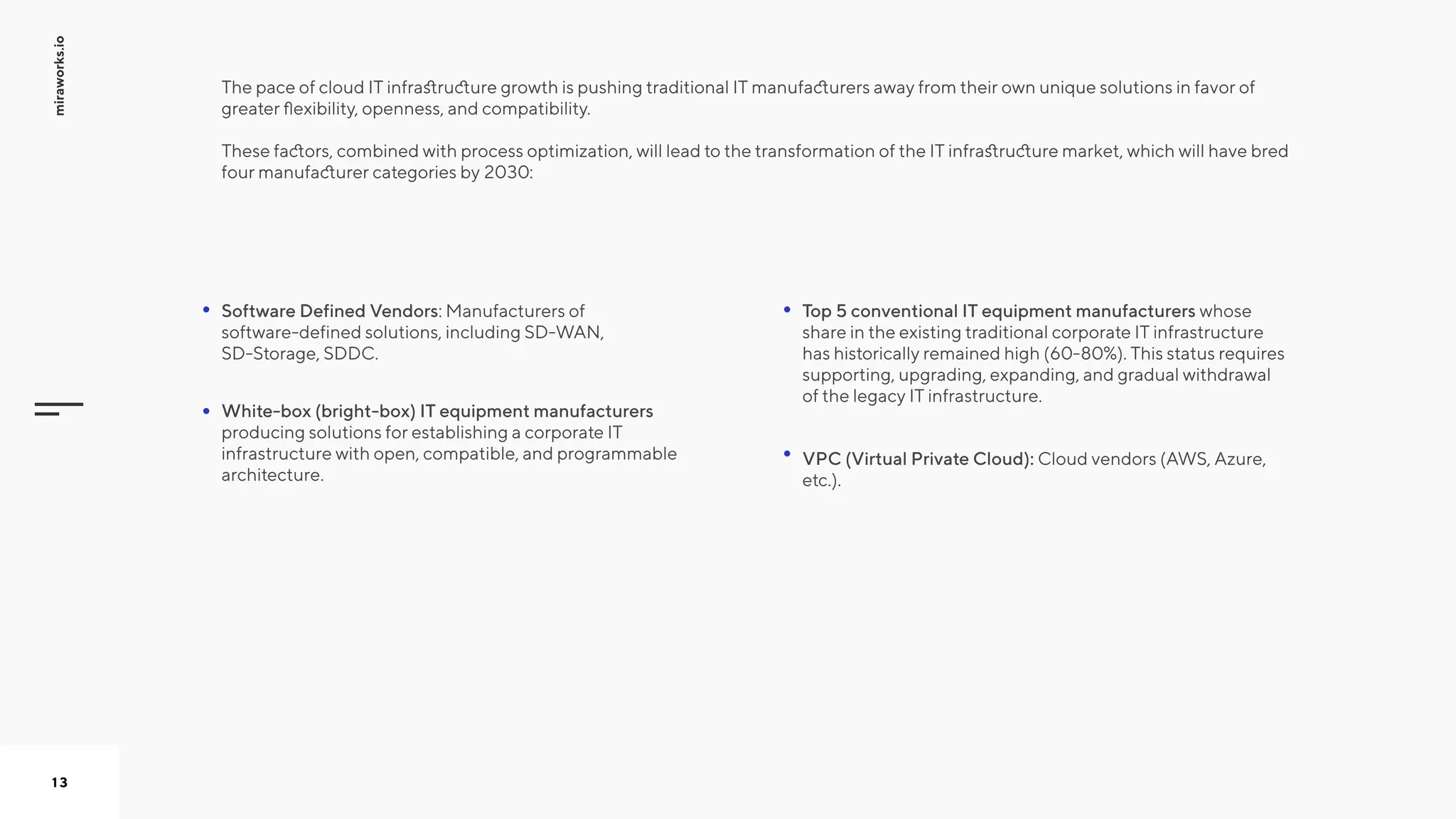 miraworks.io
13
The pace of cloud IT infrastructure growth is pushing traditional IT manufacturers away from their own unique solutions in favor of
greater flexibility, openness, and compatibility.   
These factors, combined with process optimization, will lead to the transformation of the IT infrastructure market, which will have bred
four manufacturer categories by 2030: 

Top 5 conventional IT equipment manufacturers whose
share in the existing traditional corporate IT infrastructure
has historically remained high (60-80%). This status requires
supporting, upgrading, expanding, and gradual withdrawal
of the legacy IT infrastructure.

Software Defined Vendors: Manufacturers of
software-defined solutions, including SD-WAN,
SD-Storage, SDDC.

White-box (bright-box) IT equipment manufacturers
producing solutions for establishing a corporate IT
infrastructure with open, compatible, and programmable
architecture.

VPC (Virtual Private Cloud): Cloud vendors (AWS, Azure,
etc.).

 