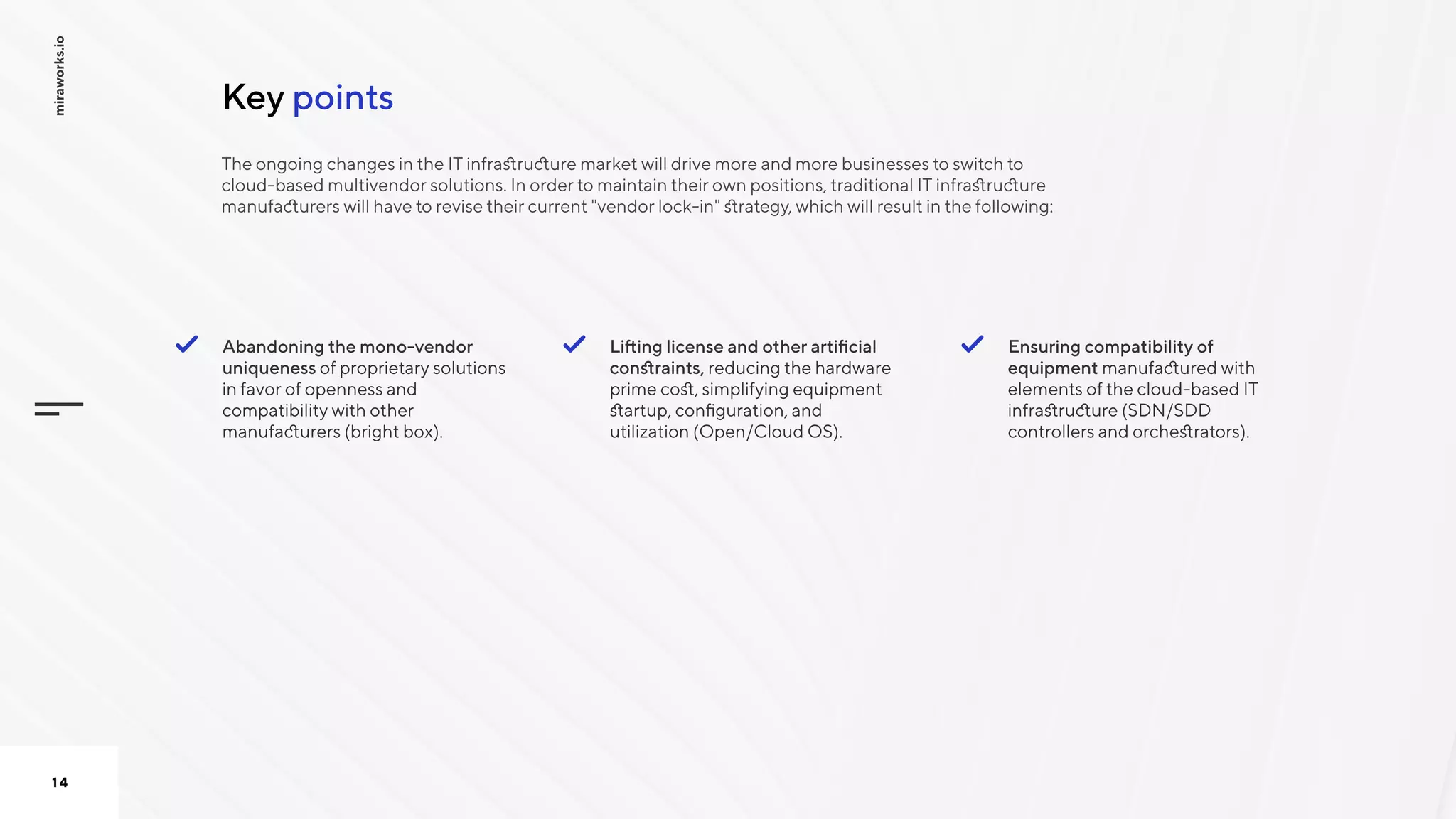 pointsKey
miraworks.io
14
Lifting license and other artificial
constraints, reducing the hardware
prime cost, simplifying equipment
startup, configuration, and
utilization (Open/Cloud OS). 

Ensuring compatibility of
equipment manufactured with
elements of the cloud-based IT
infrastructure (SDN/SDD
controllers and orchestrators).
Abandoning the mono-vendor
uniqueness of proprietary solutions
in favor of openness and
compatibility with other
manufacturers (bright box).

The ongoing changes in the IT infrastructure market will drive more and more businesses to switch to
cloud-based multivendor solutions. In order to maintain their own positions, traditional IT infrastructure
manufacturers will have to revise their current "vendor lock-in" strategy, which will result in the following:

 