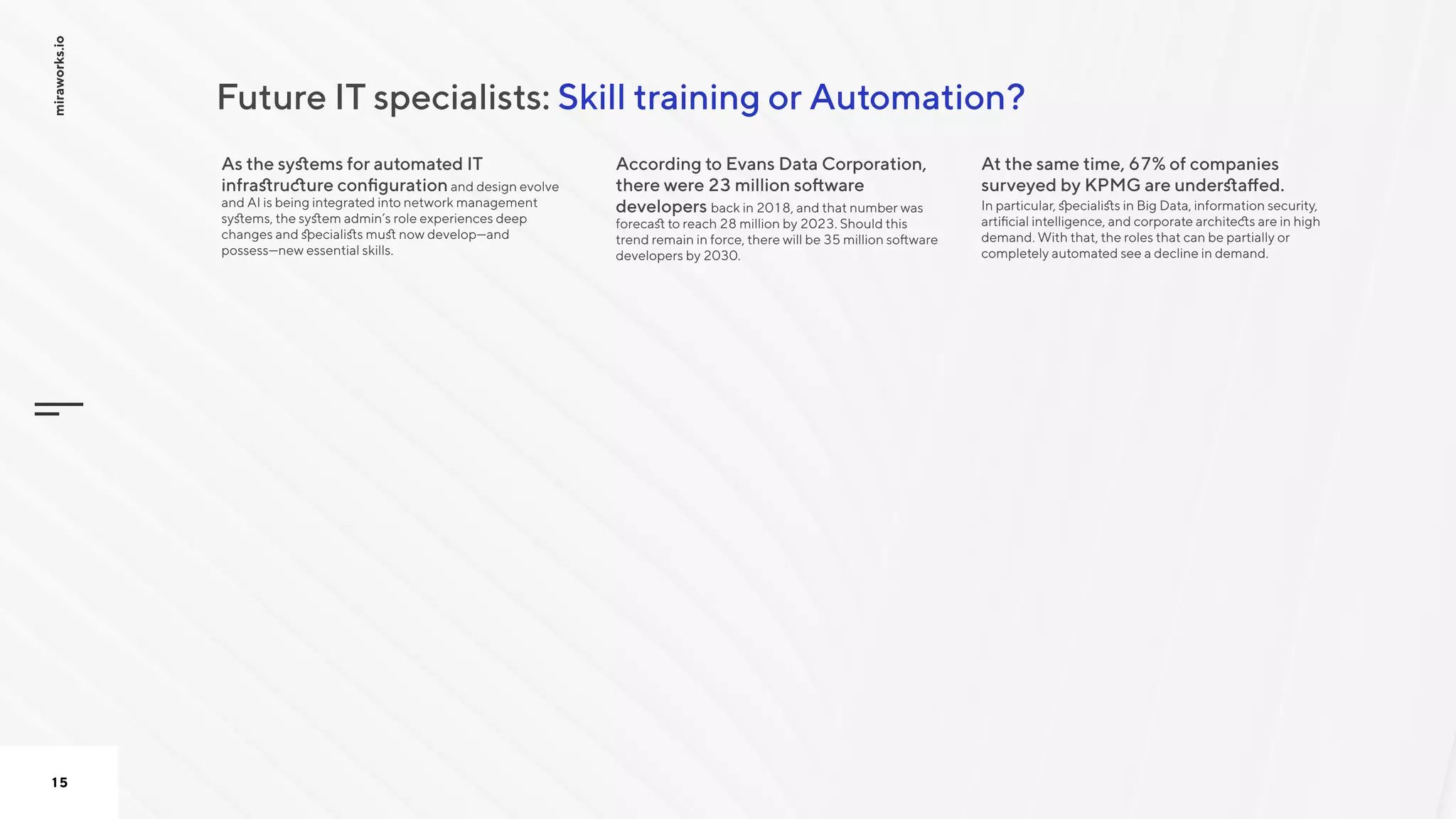 Skill training or Automation?Future IT specialists:
miraworks.io
15
As the systems for automated IT
infrastructure configurationand design evolve
and AI is being integrated into network management
systems, the system admin’s role experiences deep
changes and specialists must now develop—and
possess—new essential skills.

According to Evans Data Corporation,
there were 23 million software
developers back in 2018, and that number was
forecast to reach 28 million by 2023. Should this
trend remain in force, there will be 35 million software
developers by 2030. 

At the same time, 67% of companies
surveyed by KPMG are understaffed. 

In particular, specialists in Big Data, information security,
artificial intelligence, and corporate architects are in high
demand. With that, the roles that can be partially or
completely automated see a decline in demand.

 