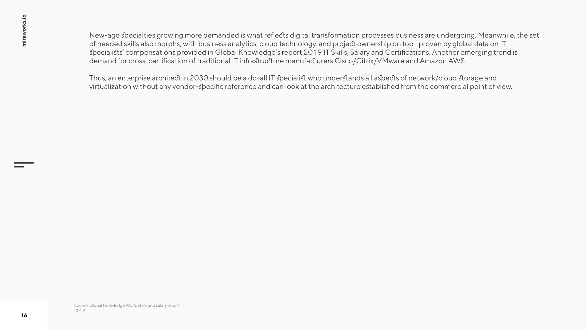 miraworks.io
16
New-age specialties growing more demanded is what reflects digital transformation processes business are undergoing. Meanwhile, the set
of needed skills also morphs, with business analytics, cloud technology, and project ownership on top—proven by global data on IT
specialists’ compensations provided in Global Knowledge’s report 2019 IT Skills, Salary and Certifications. Another emerging trend is
demand for cross-certification of traditional IT infrastructure manufacturers Cisco/Citrix/VMware and Amazon AWS.  
Thus, an enterprise architect in 2030 should be a do-all IT specialist who understands all aspects of network/cloud storage and
virtualization without any vendor-specific reference and can look at the architecture established from the commercial point of view.
Source: Global Knowledge World skills and salary report
2019
 