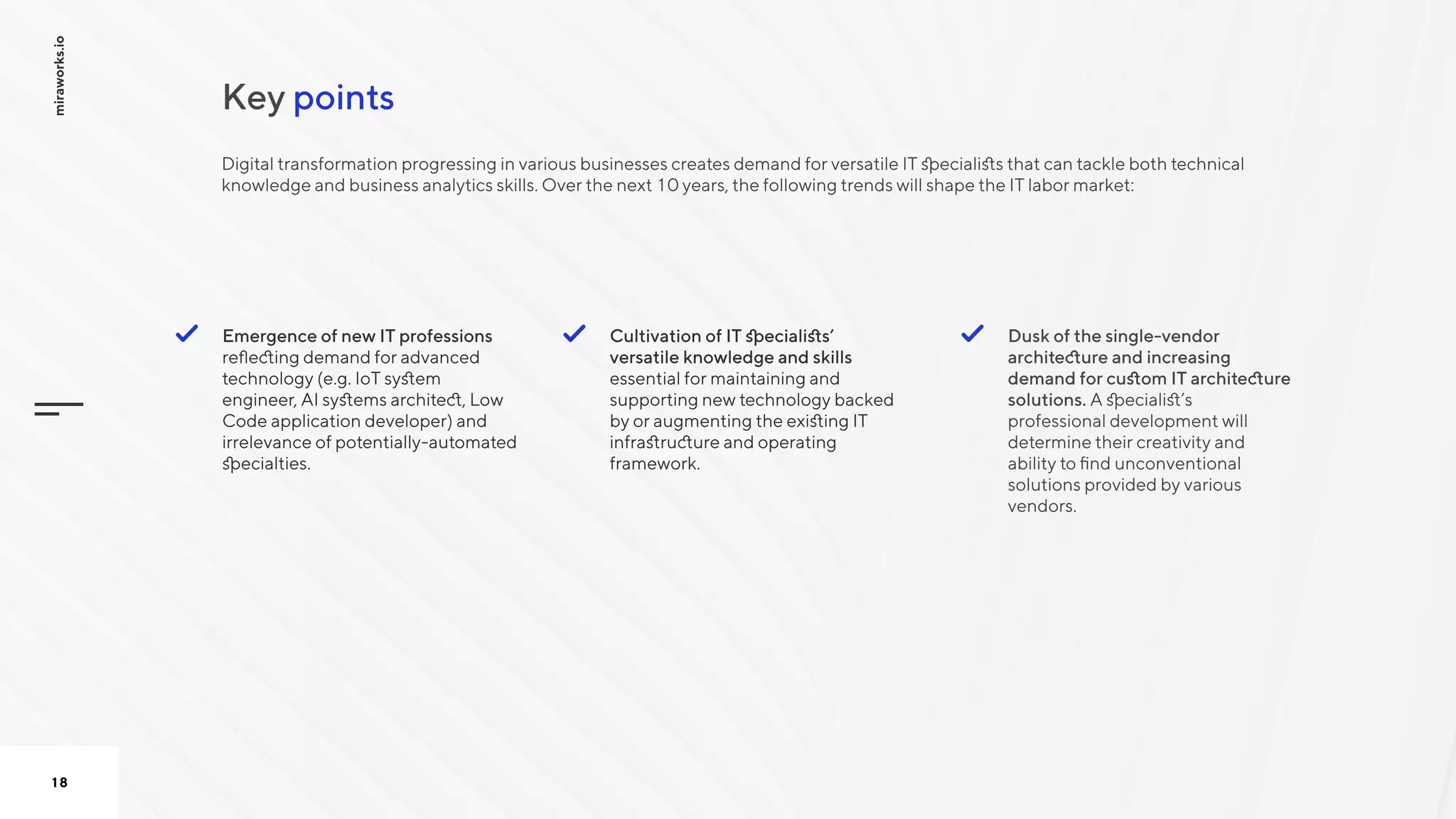 pointsКey
miraworks.io
18
Cultivation of IT specialists’
versatile knowledge and skills
essential for maintaining and
supporting new technology backed
by or augmenting the existing IT
infrastructure and operating
framework. 

Dusk of the single-vendor
architecture and increasing
demand for custom IT architecture
solutions. A specialist’s
professional development will
determine their creativity and
ability to find unconventional
solutions provided by various
vendors.

Emergence of new IT professions
reflecting demand for advanced
technology (e.g. IoT system
engineer, AI systems architect, Low
Code application developer) and
irrelevance of potentially-automated
specialties.

Digital transformation progressing in various businesses creates demand for versatile IT specialists that can tackle both technical
knowledge and business analytics skills. Over the next 10 years, the following trends will shape the IT labor market:

 