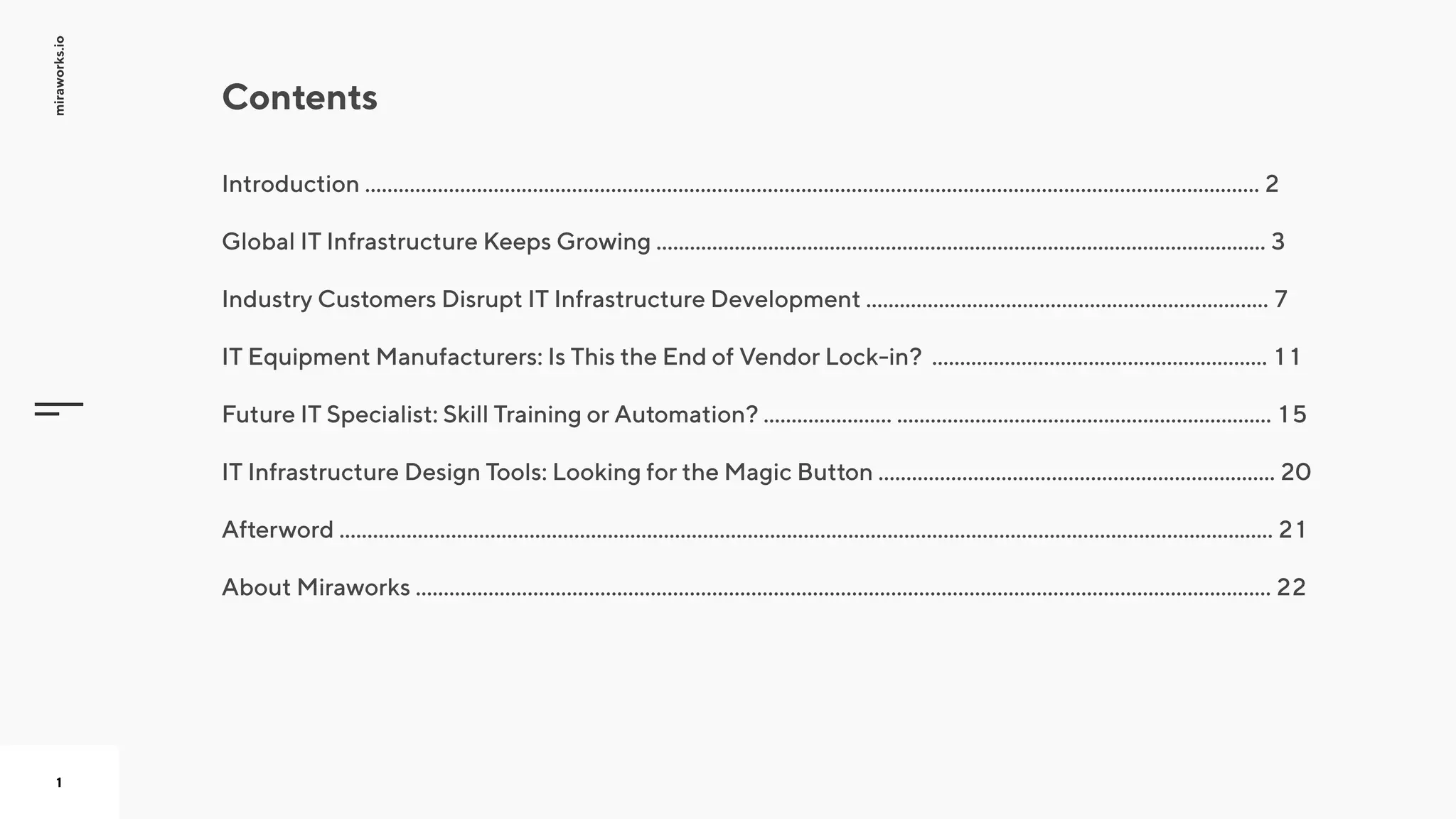 miraworks.io
1
Introduction ................................................................................................................................................................ 2


Global IT Infrastructure Keeps Growing ............................................................................................................. 3


Industry Customers Disrupt IT Infrastructure Development ........................................................................ 7


IT Equipment Manufacturers: Is This the End of Vendor Lock-in? ............................................................ 11


Future IT Specialist: Skill Training or Automation? ....................... ................................................................... 15


IT Infrastructure Design Tools: Looking for the Magic Button ....................................................................... 20


Afterword ....................................................................................................................................................................... 21


About Miraworks ......................................................................................................................................................... 22
Contents
 