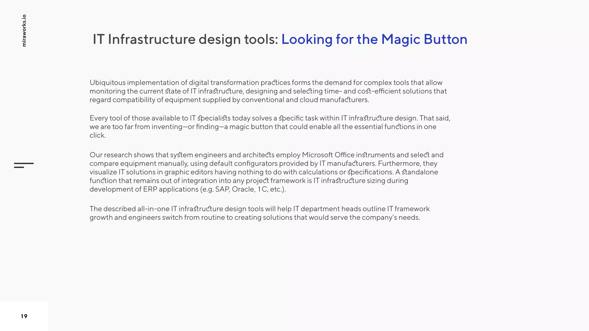 LookingfortheMagicButtonITInfrastructuredesigntools:
miraworks.io
19
Ubiquitousimplementationofdigitaltransformationpracticesformsthedemandforcomplextoolsthatallow
monitoringthecurrentstateofITinfrastructure,designingandselectingtime-andcost-efficientsolutionsthat
regardcompatibilityofequipmentsuppliedbyconventionalandcloudmanufacturers.  

EverytoolofthoseavailabletoITspecialiststodaysolvesaspecifictaskwithinITinfrastructuredesign.Thatsaid,
wearetoofarfrominventing—orfinding—amagicbuttonthatcouldenablealltheessentialfunctionsinone
click.


OurresearchshowsthatsystemengineersandarchitectsemployMicrosoftOfficeinstrumentsandselectand
compareequipmentmanually,usingdefaultconfiguratorsprovidedbyITmanufacturers.Furthermore,they
visualizeITsolutionsingraphiceditorshavingnothingtodowithcalculationsorspecifications.Astandalone
functionthatremainsoutofintegrationintoanyprojectframeworkisITinfrastructuresizingduring
developmentofERPapplications(e.g.SAP,Oracle,1C,etc.).


Thedescribedall-in-oneITinfrastructuredesigntoolswillhelpITdepartmentheadsoutlineITframework
growthandengineersswitchfromroutinetocreatingsolutionsthatwouldservethecompany’sneeds.


 