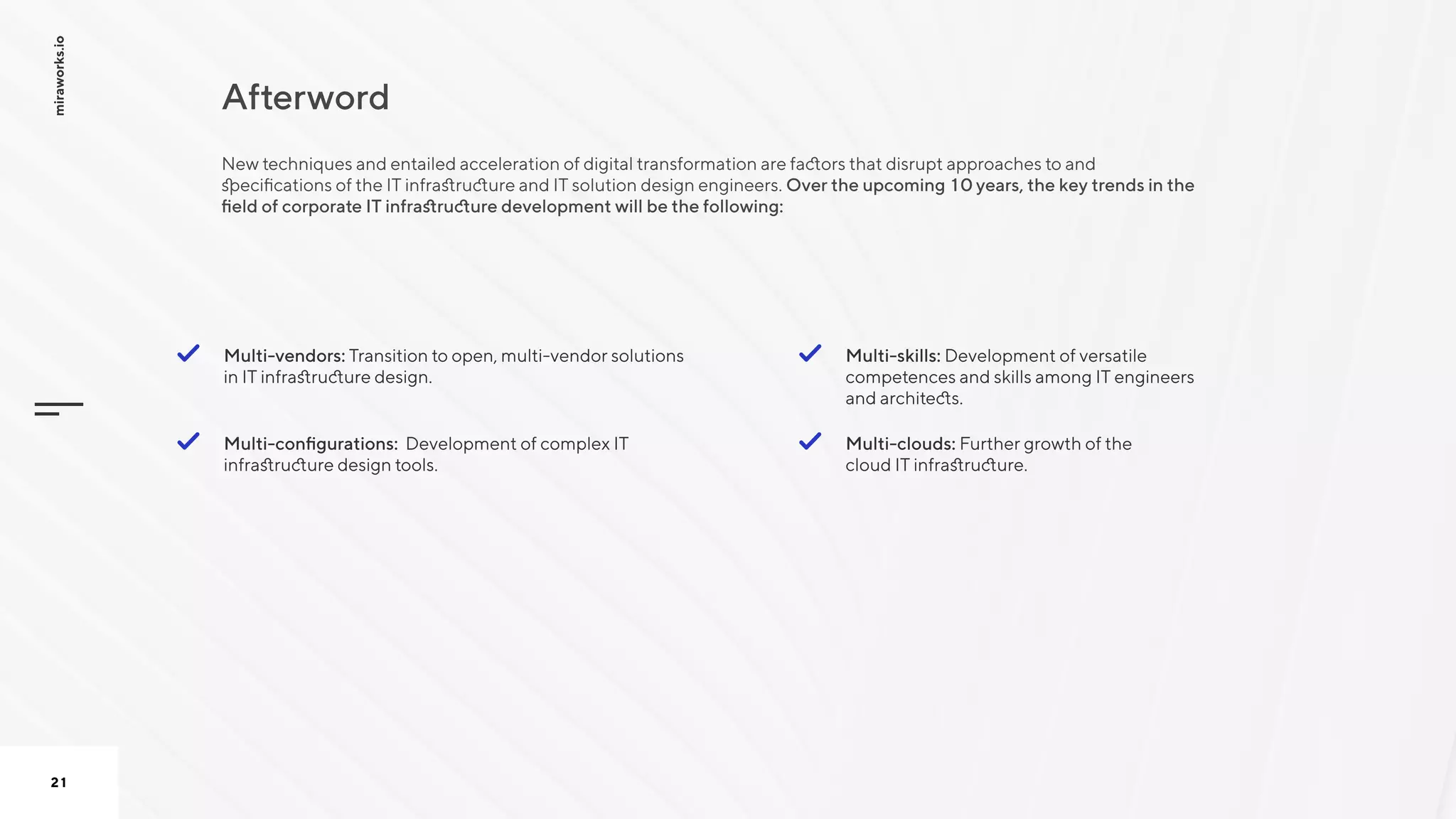 Afterword
miraworks.io
21
Multi-vendors: Transition to open, multi-vendor solutions
in IT infrastructure design. 

Multi-clouds: Further growth of the
cloud IT infrastructure.

Multi-skills: Development of versatile
competences and skills among IT engineers
and architects.
Multi-configurations: Development of complex IT
infrastructure design tools.
New techniques and entailed acceleration of digital transformation are factors that disrupt approaches to and
specifications of the IT infrastructure and IT solution design engineers. Over the upcoming 10 years, the key trends in the
field of corporate IT infrastructure development will be the following:

 