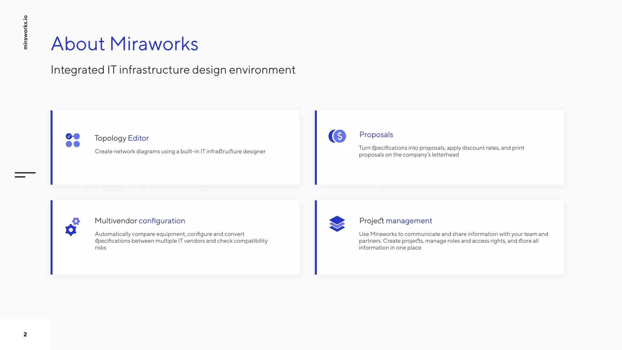 miraworks.io
2
Automatically compare equipment, configure and convert
specifications between multiple IT vendors and check compatibility
risks
configurationMultivendor
Create network diagrams using a built-in IT infrastructure designer
EditorTopology
Turn specifications into proposals, apply discount rates, and print
proposals on the company’s letterhead
Proposals
Use Miraworks to communicate and share information with your team and
partners. Create projects, manage roles and access rights, and store all
information in one place
managementProject
About Miraworks
Integrated IT infrastructure design environment
 
