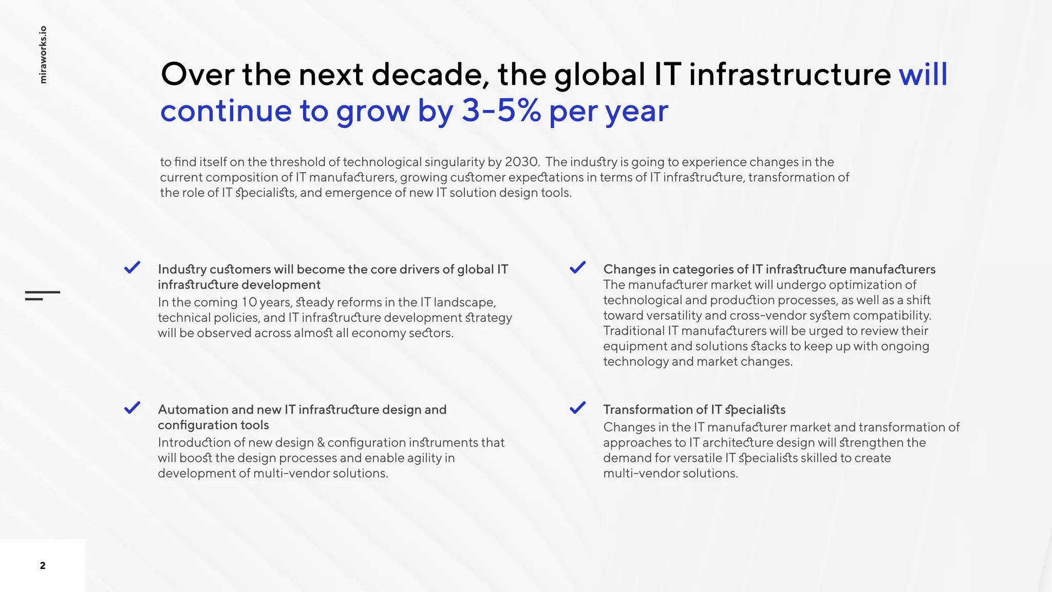 will
continue to grow by 3-5% per year
Over the next decade, the global IT infrastructure
to find itself on the threshold of technological singularity by 2030. The industry is going to experience changes in the
current composition of IT manufacturers, growing customer expectations in terms of IT infrastructure, transformation of
the role of IT specialists, and emergence of new IT solution design tools.
miraworks.io
2
Industry customers will become the core drivers of global IT
infrastructure development

In the coming 10 years, steady reforms in the IT landscape,
technical policies, and IT infrastructure development strategy
will be observed across almost all economy sectors.

Changes in categories of IT infrastructure manufacturers
The manufacturer market will undergo optimization of
technological and production processes, as well as a shift
toward versatility and cross-vendor system compatibility.
Traditional IT manufacturers will be urged to review their
equipment and solutions stacks to keep up with ongoing
technology and market changes.

Automation and new IT infrastructure design and
configuration tools

Introduction of new design & configuration instruments that
will boost the design processes and enable agility in
development of multi-vendor solutions. 

Transformation of IT specialists

Changes in the IT manufacturer market and transformation of
approaches to IT architecture design will strengthen the
demand for versatile IT specialists skilled to create
multi-vendor solutions.

 
