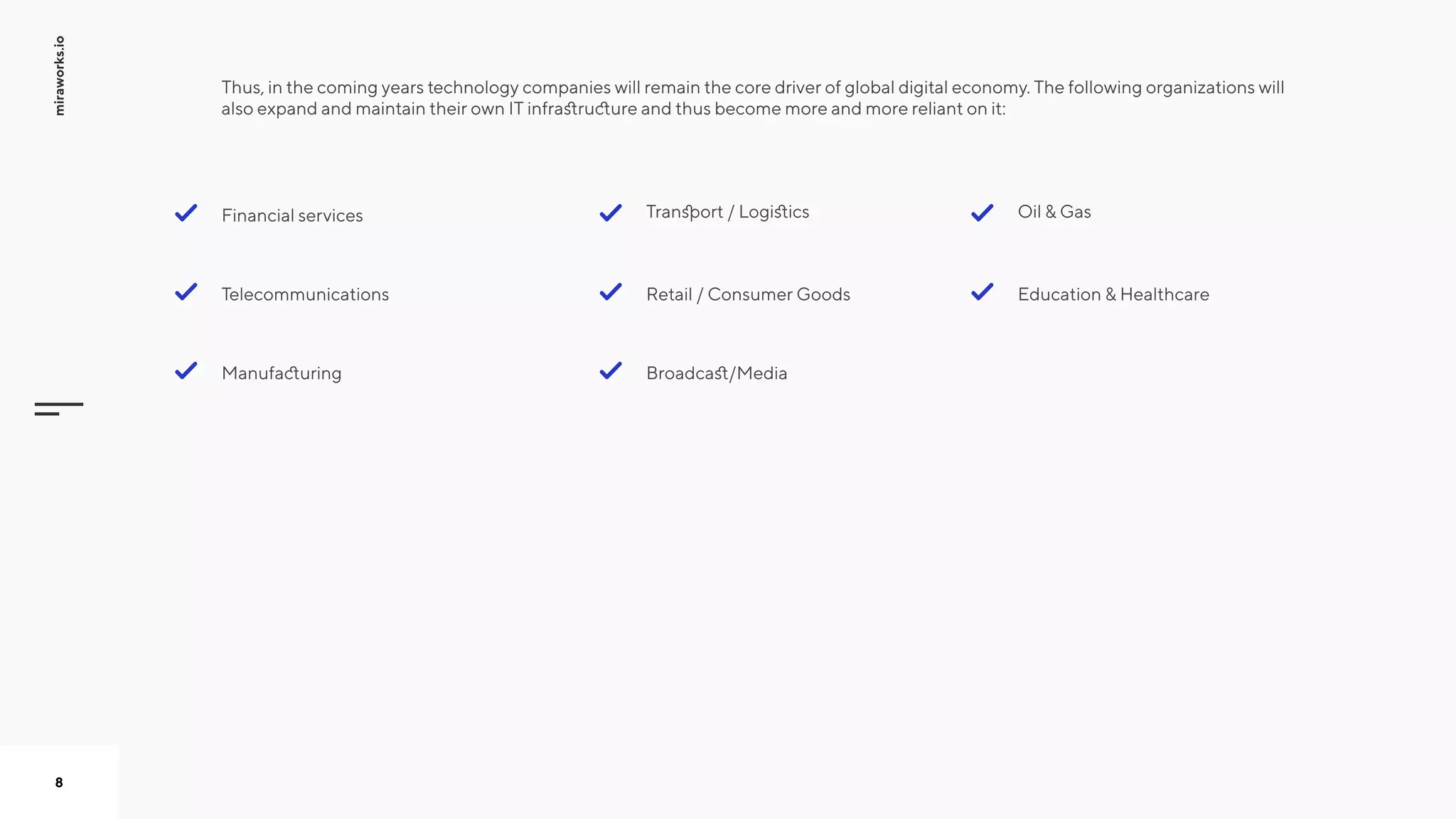 miraworks.io
8
Thus, in the coming years technology companies will remain the core driver of global digital economy. The following organizations will
also expand and maintain their own IT infrastructure and thus become more and more reliant on it:



 
Financial services
Telecommunications
Manufacturing
Education & Healthcare
Oil & Gas
Broadcast/Media
Retail / Consumer Goods
Transport / Logistics
 