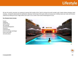 LifestyleAll over the world, consumers are seeking to improve their quality of life. They’re striving to be well rounded, with a better balance between work and play.  miraworld understands the motivations, behaviour and trends of this sector. We can increase your visibility, boost your sales and find your audience by making sure your image reflects your spirit. Let us create a fine-tuned marketing plan for you.Our lifestyle clients include:beautywellbeinghealthy livinglife coachingpersonal developmenteducationentertainmenthome furnishings and designluxury real estatearts and culture10© miraworld 2010 