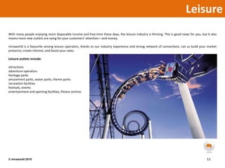 LeisureWith many people enjoying more disposable income and free time these days, the leisure industry is thriving. This is good news for you, but it also means more new outlets are vying for your customers’ attention—and money.miraworld is a favourite among leisure operators, thanks to our industry experience and strong network of connections. Let us build your market presence, create interest, and boost your sales.Leisure outlets include:attractionsadventure operatorsheritage parksamusement parks, water parks, theme parksrecreation facilitiesfestivals, eventsentertainment and sporting facilities, fitness centres11© miraworld 2010 